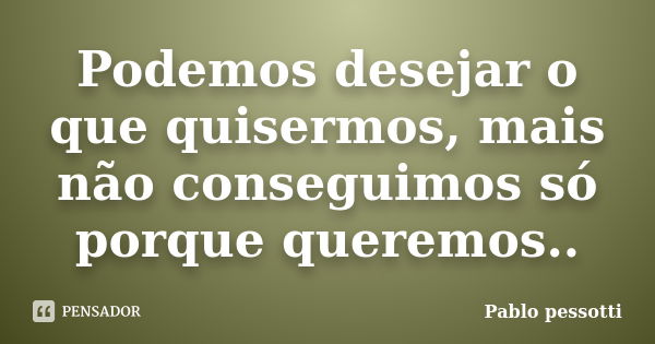 Podemos desejar o que quisermos, mais não conseguimos só porque queremos..... Frase de Pablo Pessotti.