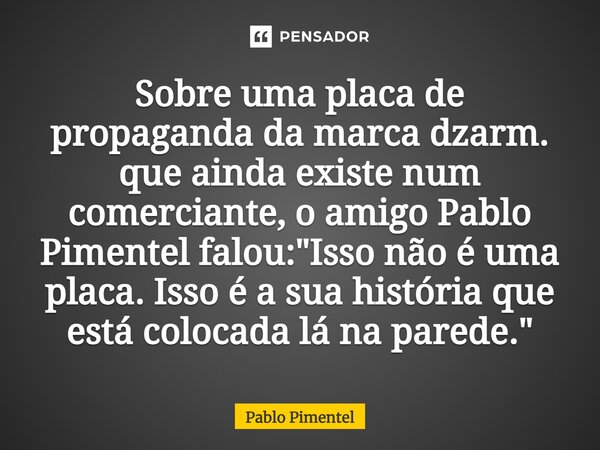 ⁠Sobre uma placa de propaganda da marca dzarm. que ainda existe num comerciante, o amigo Pablo Pimentel falou: "Isso não é uma placa. Isso é a sua história... Frase de Pablo Pimentel.