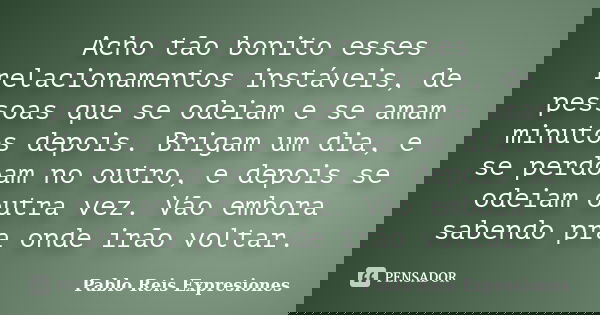Acho tão bonito esses relacionamentos instáveis, de pessoas que se odeiam e se amam minutos depois. Brigam um dia, e se perdoam no outro, e depois se odeiam out... Frase de Pablo Reis Expresiones.