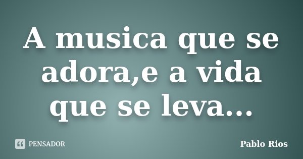 A musica que se adora,e a vida que se leva...... Frase de Pablo Rios.