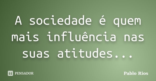 A sociedade é quem mais influência nas suas atitudes...... Frase de Pablo Rios.