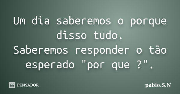 Um dia saberemos o porque disso tudo. Saberemos responder o tão esperado "por que ?".... Frase de Pablo.S.N.