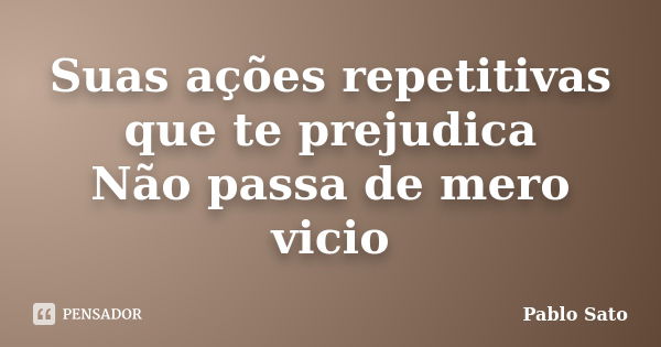 Suas ações repetitivas que te prejudica Não passa de mero vicio... Frase de Pablo Sato.