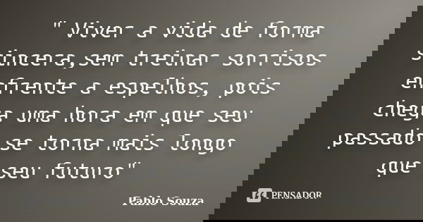 " Viver a vida de forma sincera,sem treinar sorrisos enfrente a espelhos, pois chega uma hora em que seu passado se torna mais longo que seu futuro"... Frase de Pablo Souza.
