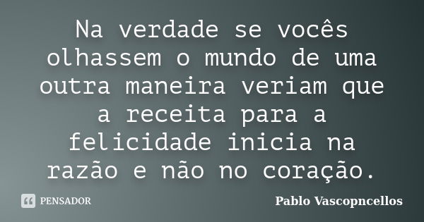 Na verdade se vocês olhassem o mundo de uma outra maneira veriam que a receita para a felicidade inicia na razão e não no coração.... Frase de Pablo Vascopncellos.