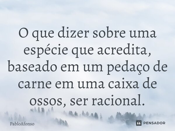 ⁠O que dizer sobre uma espécie que acredita, baseado em um pedaço de carne em uma caixa de ossos, ser racional.... Frase de PabloAfonso.