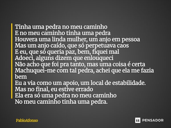 Tinha uma pedra no meu caminho E no meu caminho tinha uma pedra Houvera uma linda mulher, um anjo em pessoa Mas um anjo caído, que só perpetuava caos E eu, que... Frase de PabloAfonso.