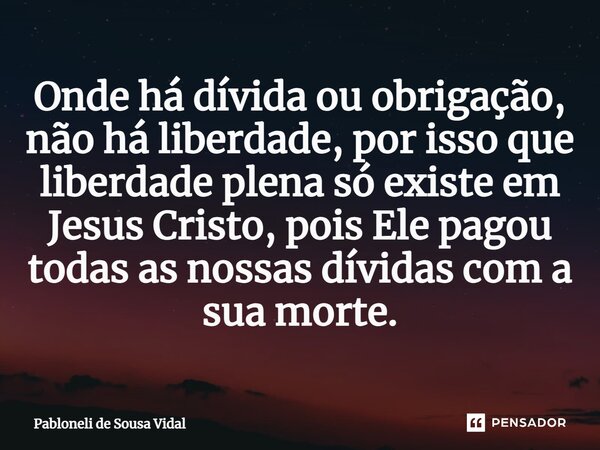 ⁠Onde há dívida ou obrigação, não há liberdade, por isso que liberdade plena só existe em Jesus Cristo, pois Ele pagou todas as nossas dívidas com a sua morte.... Frase de Pabloneli de Sousa Vidal.