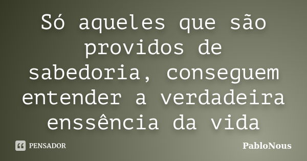 Só aqueles que são providos de sabedoria, conseguem entender a verdadeira enssência da vida... Frase de PabloNous.