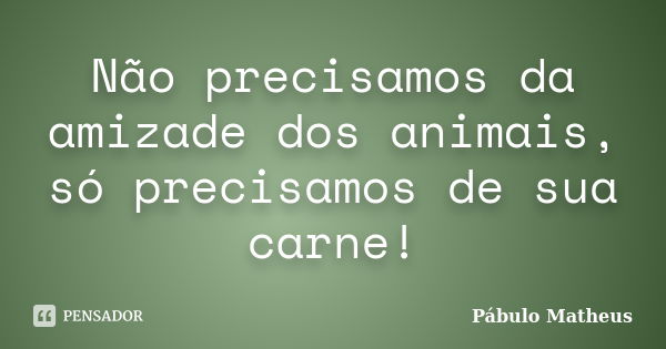 Não precisamos da amizade dos animais, só precisamos de sua carne!... Frase de Pábulo Matheus.