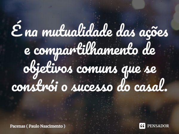 ⁠É na mutualidade das ações e compartilhamento de objetivos comuns que se constrói o sucesso do casal.... Frase de Pacenas ( Paulo Nascimento ).