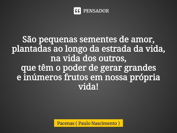 ⁠São pequenas sementes de amor,
plantadas ao longo da estrada da vida,
na vida dos outros,
que têm o poder de gerar grandes
e inúmeros frutos em nossa própria v... Frase de Pacenas ( Paulo Nascimento ).