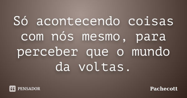 Só acontecendo coisas com nós mesmo, para perceber que o mundo da voltas.... Frase de Pachecott.