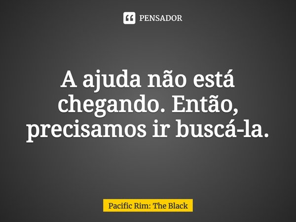 ⁠A ajuda não está chegando. Então, precisamos ir buscá-la.... Frase de Pacific Rim: The Black.