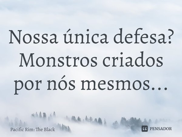 ⁠Nossa única defesa? Monstros criados por nós mesmos...... Frase de Pacific Rim: The Black.