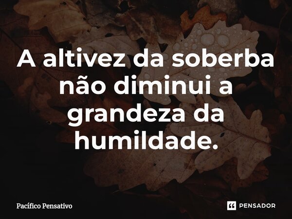 A altivez da soberba não diminui a grandeza da humildade.... Frase de Pacífico Pensativo.
