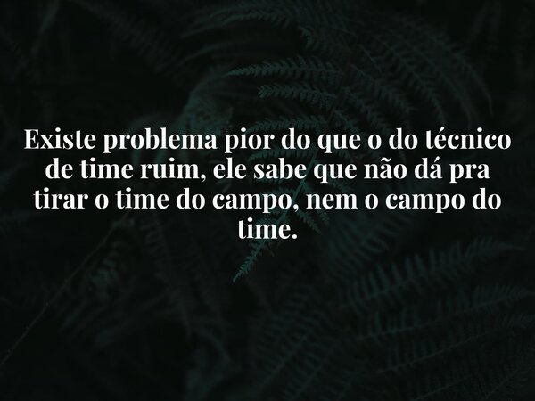 Existe problema pior do que o do técnico de time ruim, ele sabe que não dá pra tirar o time do campo, nem o campo do time.... Frase de Pacífico Pensativo.