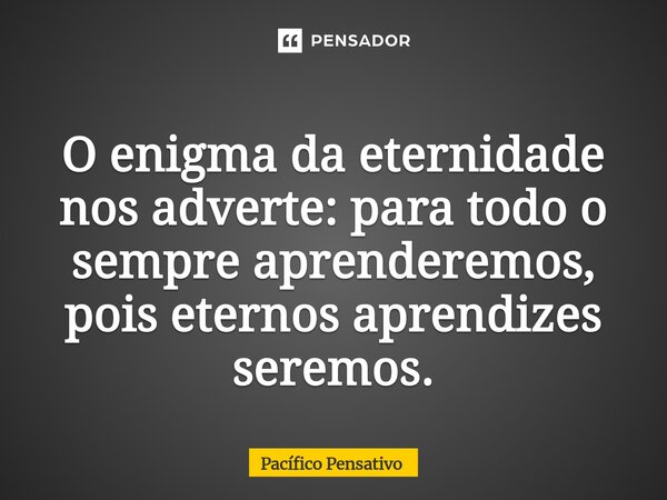 ⁠O enigma da eternidade nos adverte: para todo o sempre aprenderemos, pois eternos aprendizes seremos.... Frase de Pacífico Pensativo.