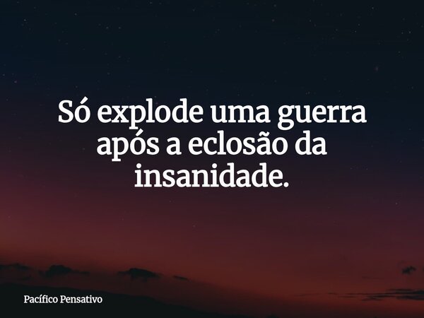 Só explode uma guerra após a eclosão da insanidade.... Frase de Pacífico Pensativo.