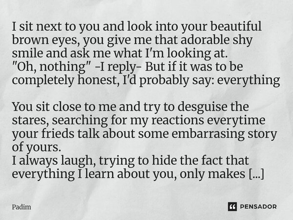 I sit next to you and look into your beautiful brown eyes, you give me that adorable shy smile and ask me what I'm looking at. "Oh, nothing" -I reply... Frase de Padim.