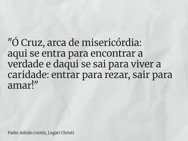 "Ó Cruz, arca de misericórdia: aqui se entra para encontrar a verdade e daqui se sai para viver a caridade: entrar para rezar, sair para amar!"... Frase de Padre Adrián Cortéz, Legati Christi.