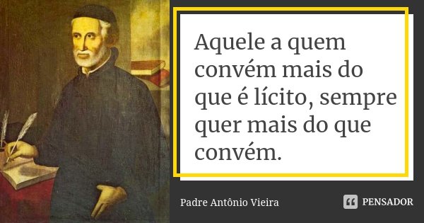 Aquele a quem convém mais do que é lícito, sempre quer mais do que convém.... Frase de Padre Antônio Vieira.