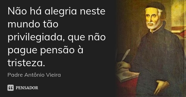 Não há alegria neste mundo tão privilegiada, que não pague pensão à tristeza.... Frase de Padre Antônio Vieira.