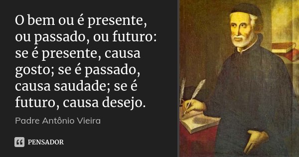 O bem ou é presente, ou passado, ou futuro: se é presente, causa gosto; se é passado, causa saudade; se é futuro, causa desejo.... Frase de Padre Antônio Vieira.