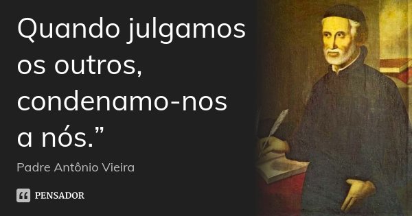 Quando julgamos os outros, condenamo-nos a nós.”... Frase de Padre Antônio Vieira.