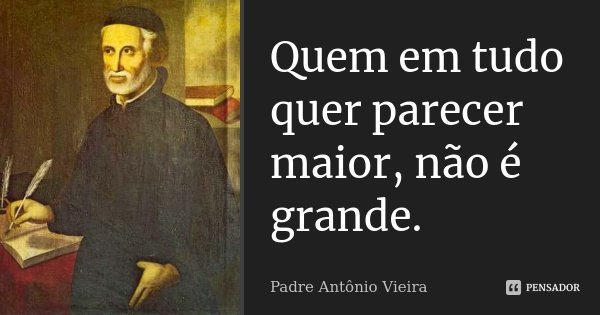 Quem em tudo quer parecer maior, não é grande.... Frase de Padre Antônio Vieira.