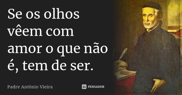 Se os olhos vêem com amor o que não é, tem de ser.... Frase de Padre Antônio Vieira.