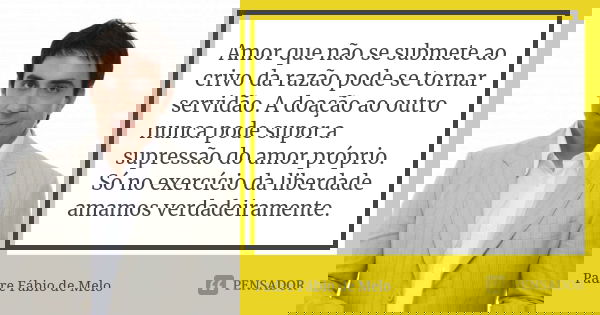 Amor que não se submete ao crivo da razão pode se tornar servidão. A doação ao outro nunca pode supor a supressão do amor próprio. Só no exercício da liberdade ... Frase de Padre Fábio de Melo.