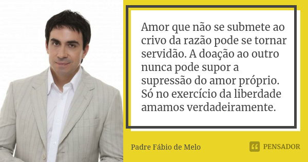 Amor que não se submete ao crivo da razão pode se tornar servidão. A doação ao outro nunca pode supor a supressão do amor próprio. Só no exercício da liberdade ... Frase de Padre Fábio de Melo.