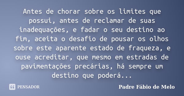 Antes de chorar sobre os limites que possui, antes de reclamar de suas inadequações, e fadar o seu destino ao fim, aceita o desafio de pousar os olhos sobre est... Frase de Padre Fábio de Melo.