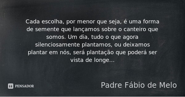 Cada escolha, por menor que seja, é uma forma de semente que lançamos sobre o canteiro que somos. Um dia, tudo o que agora silenciosamente plantamos, ou deixamo... Frase de Padre Fábio de Melo.