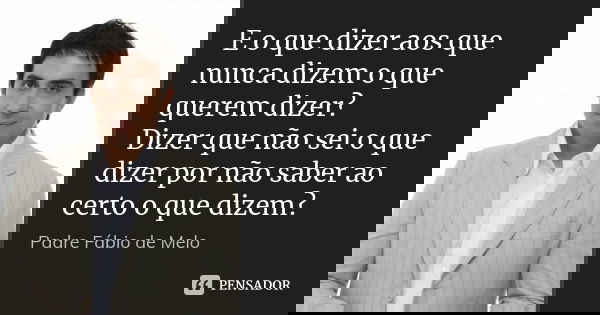 E o que dizer aos que nunca dizem o que querem dizer? Dizer que não sei o que dizer por não saber ao certo o que dizem?... Frase de Padre Fábio de Melo.