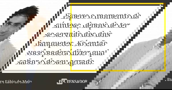 Espere o momento da síntese, depois de ter se servido dos dois banquetes. Só então você poderá dizer qual sabor é de seu agrado.... Frase de Padre Fábio de Melo.