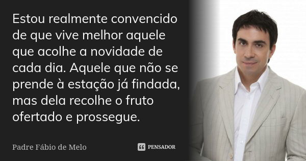 Estou realmente convencido de que vive melhor aquele que acolhe a novidade de cada dia. Aquele que não se prende à estação já findada, mas dela recolhe o fruto ... Frase de Padre Fábio de Melo.