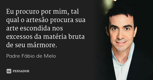 Eu procuro por mim, tal qual o artesão procura sua arte escondida nos excessos da matéria bruta de seu mármore.... Frase de Padre Fábio de Melo.