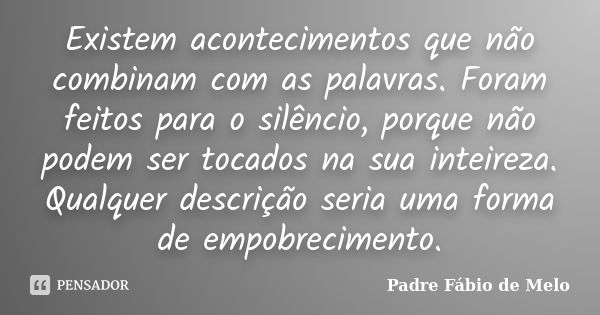 Existem acontecimentos que não combinam com as palavras. Foram feitos para o silêncio, porque não podem ser tocados na sua inteireza. Qualquer descrição seria u... Frase de Padre Fábio de Melo.