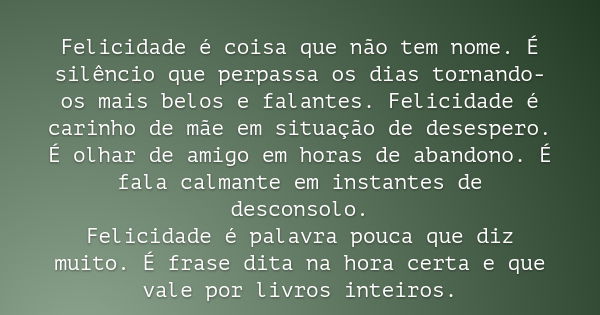 Felicidade é coisa que não tem nome. É silêncio que perpassa os dias tornando-os mais belos e falantes. Felicidade é carinho de mãe em situação de desespero. É ... Frase de Padre Fábio de Melo.
