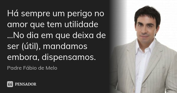 Há sempre um perigo no amor que tem utilidade ...No dia em que deixa de ser (útil), mandamos embora, dispensamos.... Frase de Padre Fábio de Melo.