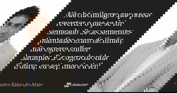 Não há milagre que possa reverter o que se foi semeado. Se as sementes plantadas eram de limão, não espere colher laranjas. É a regra da vida. É dura, eu sei, m... Frase de Padre Fábio de Melo.
