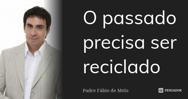 O passado precisa ser reciclado... Frase de Padre Fábio de melo.