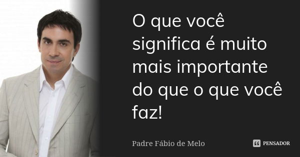 O que você significa é muito mais importante do que o que você faz!... Frase de Padre Fábio de Melo.