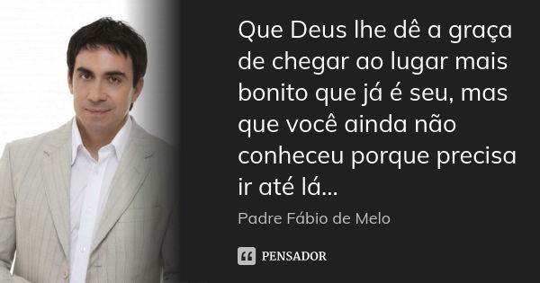 Que Deus lhe dê a graça de chegar ao lugar mais bonito que já é seu, mas que você ainda não conheceu porque precisa ir até lá...... Frase de Padre Fábio de Melo.