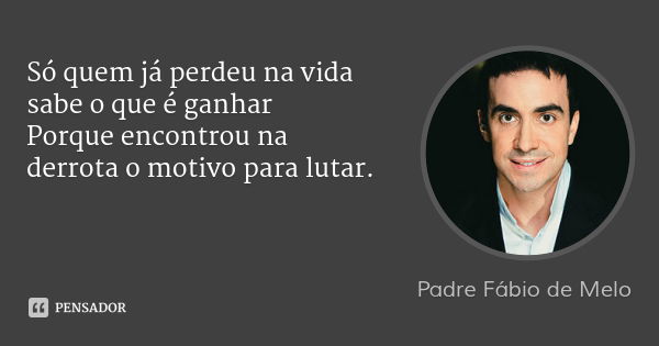 Só quem já perdeu na vida sabe o que é ganhar
Porque encontrou na derrota o motivo para lutar.... Frase de Padre Fábio de Melo.