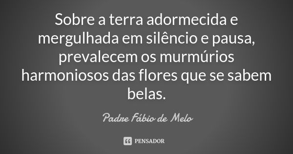 Sobre a terra adormecida e mergulhada em silêncio e pausa, prevalecem os murmúrios harmoniosos das flores que se sabem belas.... Frase de Padre Fábio de Melo.