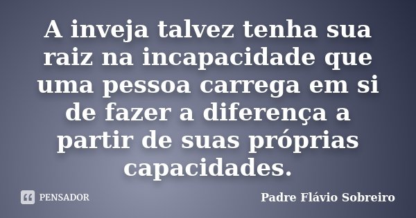 A inveja talvez tenha sua raiz na incapacidade que uma pessoa carrega em si de fazer a diferença a partir de suas próprias capacidades.... Frase de Padre Flávio Sobreiro.