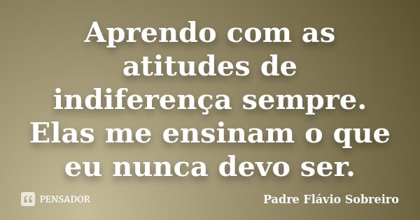 Aprendo com as atitudes de indiferença sempre. Elas me ensinam o que eu nunca devo ser.... Frase de Padre Flávio Sobreiro.